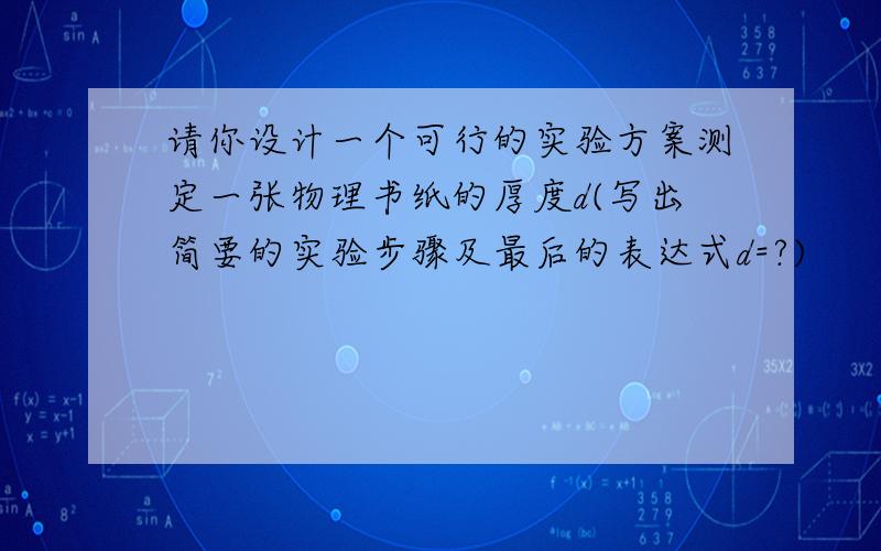 请你设计一个可行的实验方案测定一张物理书纸的厚度d(写出简要的实验步骤及最后的表达式d=?)