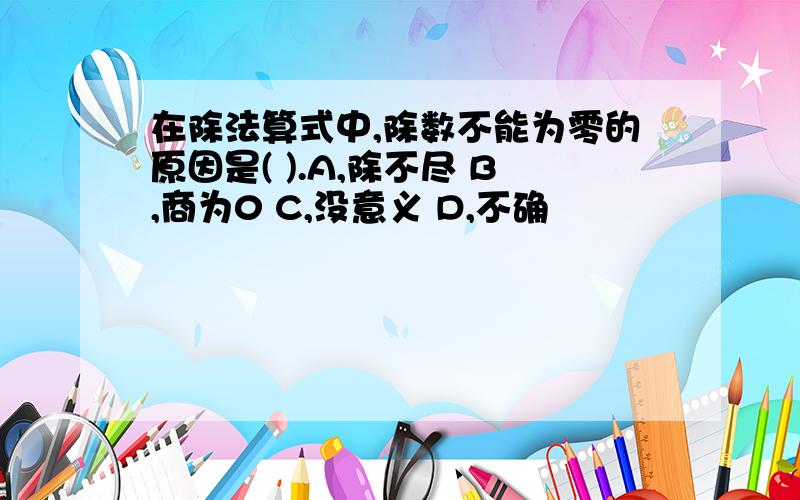 在除法算式中,除数不能为零的原因是( ).A,除不尽 B,商为0 C,没意义 D,不确