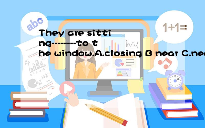 They are sitting--------to the window.A.closing B near C.nea