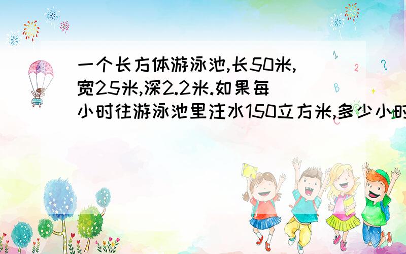 一个长方体游泳池,长50米,宽25米,深2.2米.如果每小时往游泳池里注水150立方米,多少小时后,池里的水深可达1.8