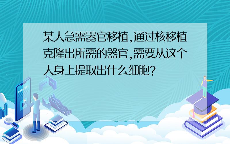 某人急需器官移植,通过核移植克隆出所需的器官,需要从这个人身上提取出什么细胞?