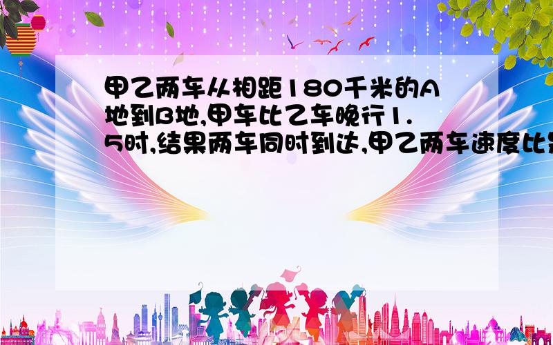 甲乙两车从相距180千米的A地到B地,甲车比乙车晚行1.5时,结果两车同时到达,甲乙两车速度比是4：3,