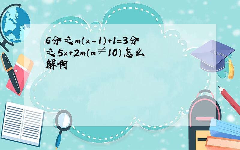 6分之m（x－1）＋1＝3分之5x＋2m（m≠10）怎么解啊