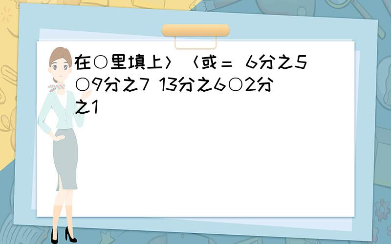 在○里填上＞＜或＝ 6分之5○9分之7 13分之6○2分之1