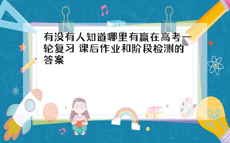 有没有人知道哪里有赢在高考一轮复习 课后作业和阶段检测的答案