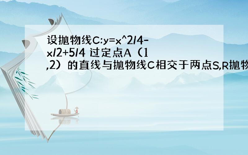 设抛物线C:y=x^2/4-x/2+5/4 过定点A（1,2）的直线与抛物线C相交于两点S,R抛物线C在S,R两点处的切