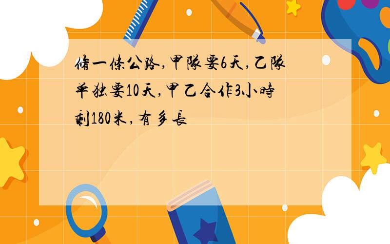 修一条公路,甲队要6天,乙队单独要10天,甲乙合作3小时剩180米,有多长