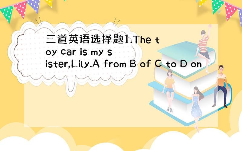 三道英语选择题1.The toy car is my sister,Lily.A from B of C to D on