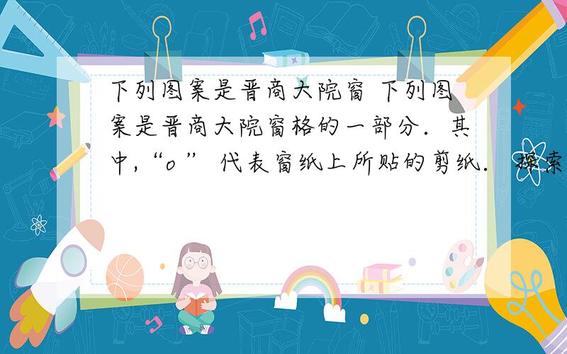 下列图案是晋商大院窗 下列图案是晋商大院窗格的一部分．其中,“o ” 代表窗纸上所贴的剪纸． 探索并回答下列问题：（1）