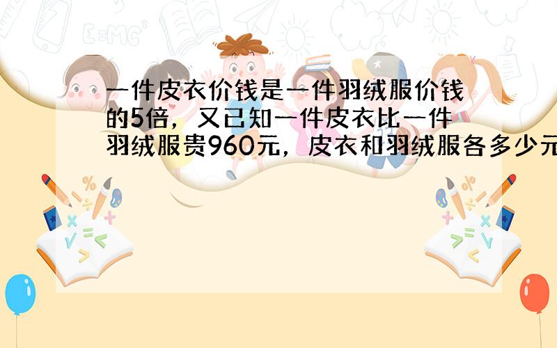 一件皮衣价钱是一件羽绒服价钱的5倍，又已知一件皮衣比一件羽绒服贵960元，皮衣和羽绒服各多少元？