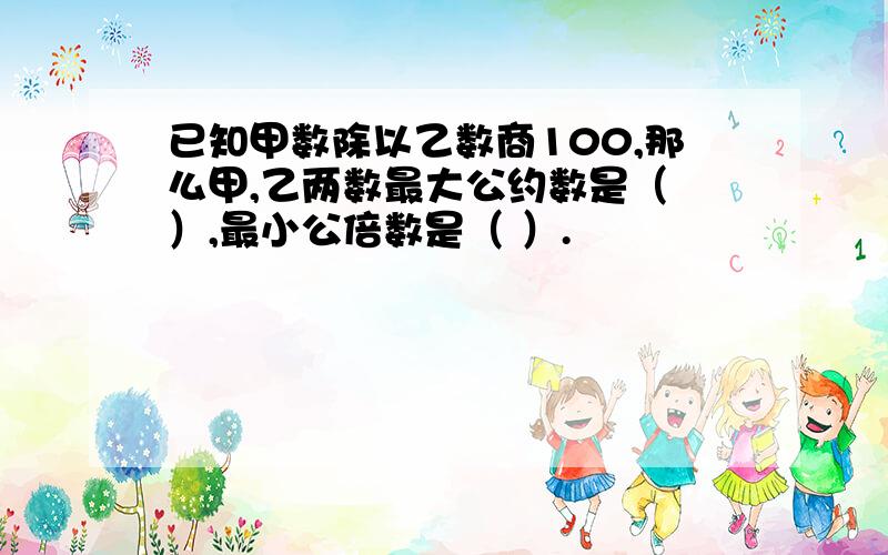 已知甲数除以乙数商100,那么甲,乙两数最大公约数是（ ）,最小公倍数是（ ）.