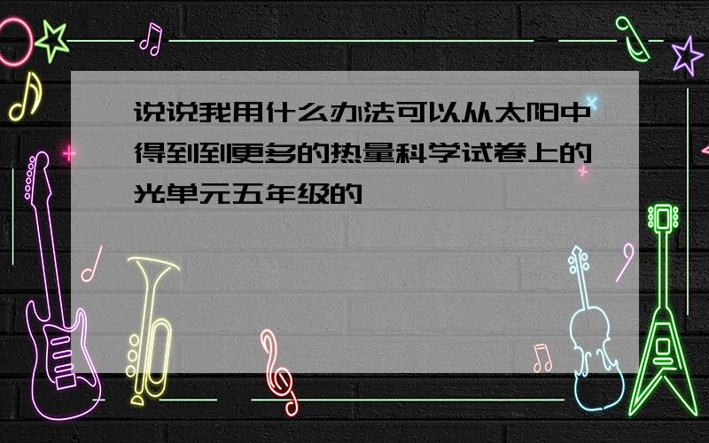 说说我用什么办法可以从太阳中得到到更多的热量科学试卷上的光单元五年级的