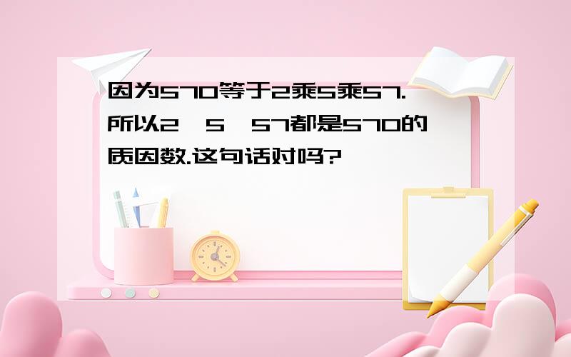 因为570等于2乘5乘57.所以2,5,57都是570的质因数.这句话对吗?