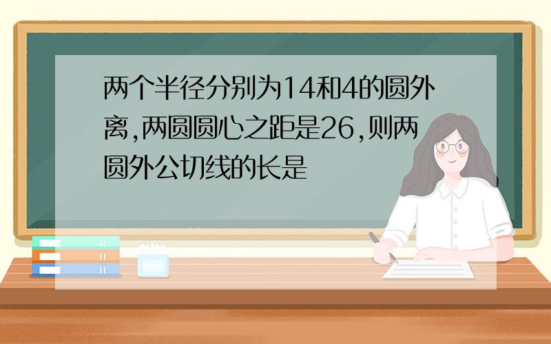 两个半径分别为14和4的圆外离,两圆圆心之距是26,则两圆外公切线的长是