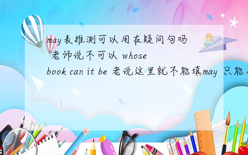 may表推测可以用在疑问句吗 老师说不可以 whose book can it be 老说这里就不能填may 只能用ca