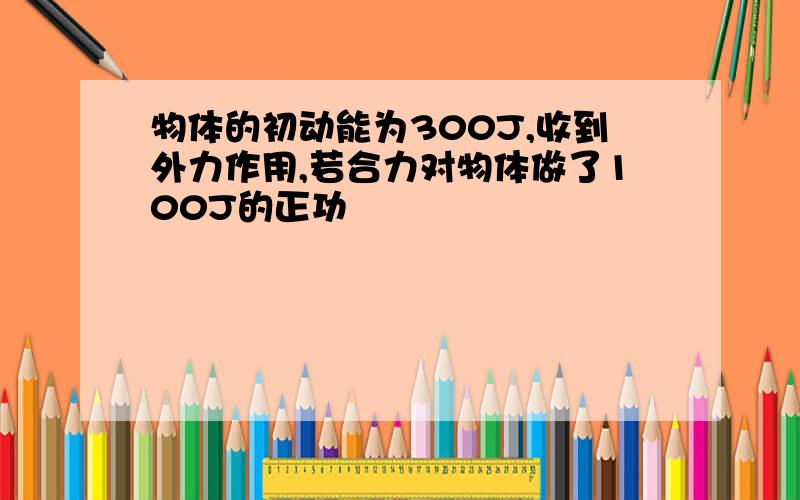 物体的初动能为300J,收到外力作用,若合力对物体做了100J的正功