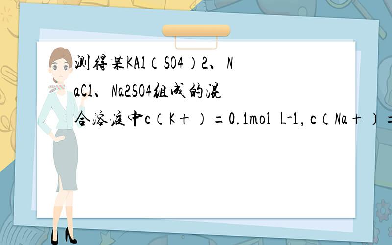 测得某KAl（SO4）2、NaCl、Na2SO4组成的混合溶液中c（K+）=0.1mol•L-1，c（Na+）=0.2m