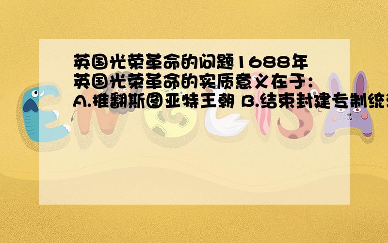 英国光荣革命的问题1688年英国光荣革命的实质意义在于：A.推翻斯图亚特王朝 B.结束封建专制统治 C.确立君主立宪制