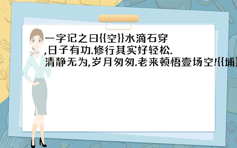 一字记之曰{{空}}水滴石穿,日子有功.修行其实好轻松.清静无为,岁月匆匆.老来顿悟壹场空!{{埔}}