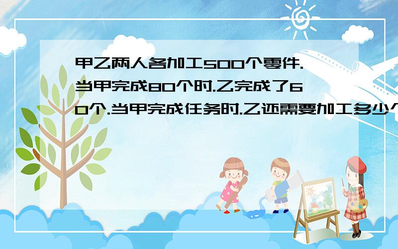 甲乙两人各加工500个零件.当甲完成80个时.乙完成了60个.当甲完成任务时.乙还需要加工多少个