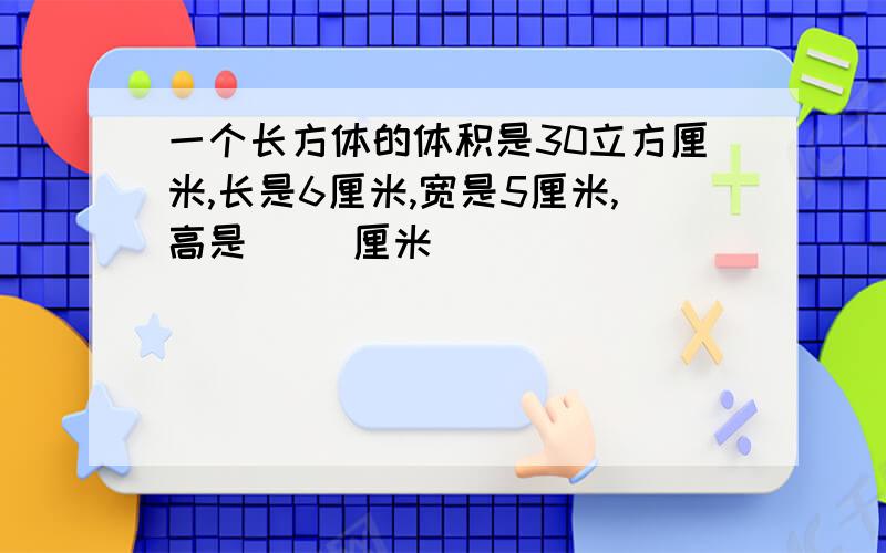 一个长方体的体积是30立方厘米,长是6厘米,宽是5厘米,高是（ ）厘米