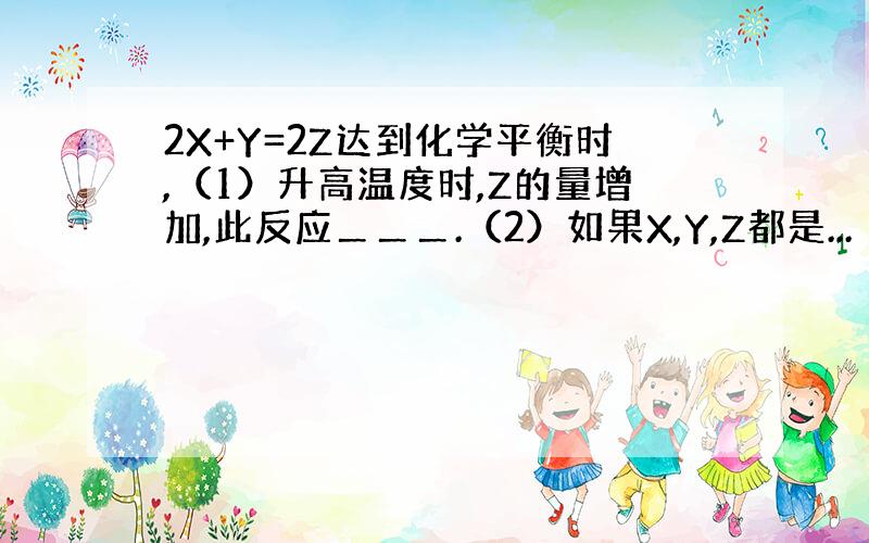 2X+Y=2Z达到化学平衡时,（1）升高温度时,Z的量增加,此反应＿＿＿.（2）如果X,Y,Z都是...