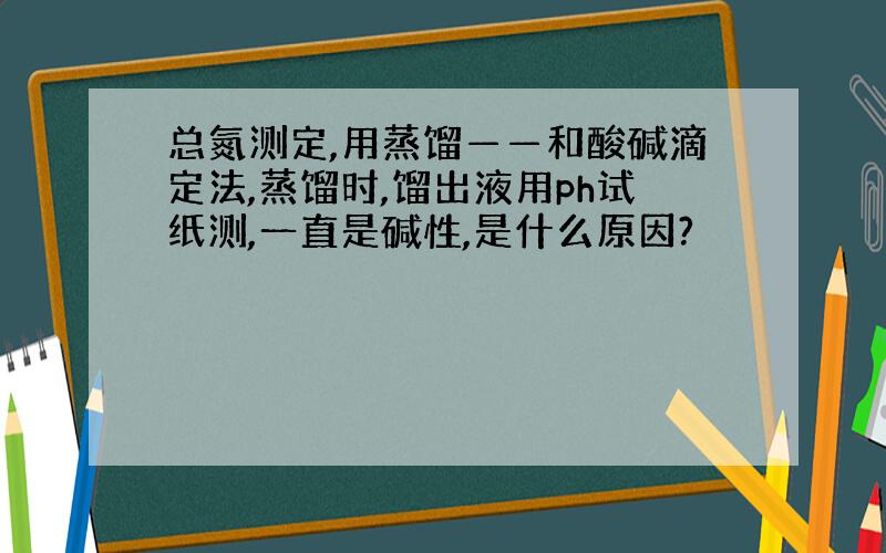 总氮测定,用蒸馏——和酸碱滴定法,蒸馏时,馏出液用ph试纸测,一直是碱性,是什么原因?