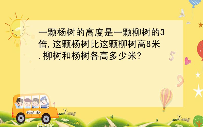 一颗杨树的高度是一颗柳树的3倍,这颗杨树比这颗柳树高8米.柳树和杨树各高多少米?