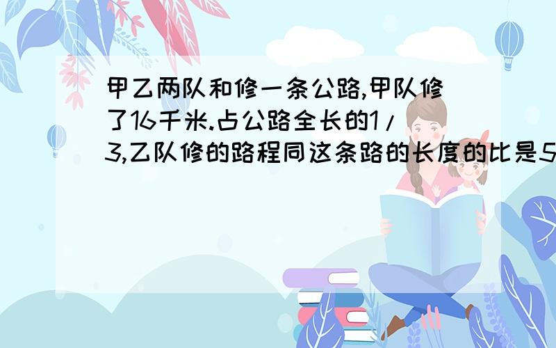 甲乙两队和修一条公路,甲队修了16千米.占公路全长的1/3,乙队修的路程同这条路的长度的比是5/16,