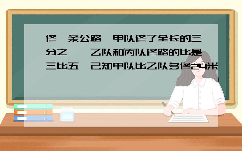 修一条公路,甲队修了全长的三分之一,乙队和丙队修路的比是三比五,已知甲队比乙队多修24米,