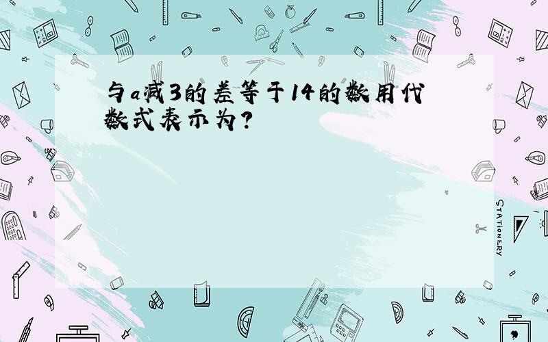 与a减3的差等于14的数用代数式表示为?