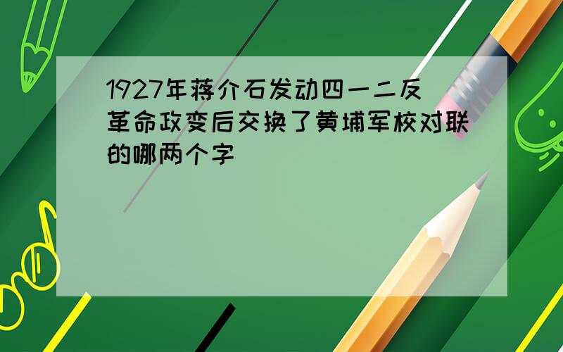 1927年蒋介石发动四一二反革命政变后交换了黄埔军校对联的哪两个字