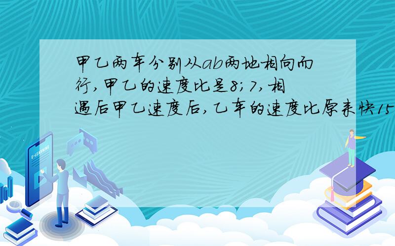 甲乙两车分别从ab两地相向而行,甲乙的速度比是8;7,相遇后甲乙速度后,乙车的速度比原来快15千米,结果