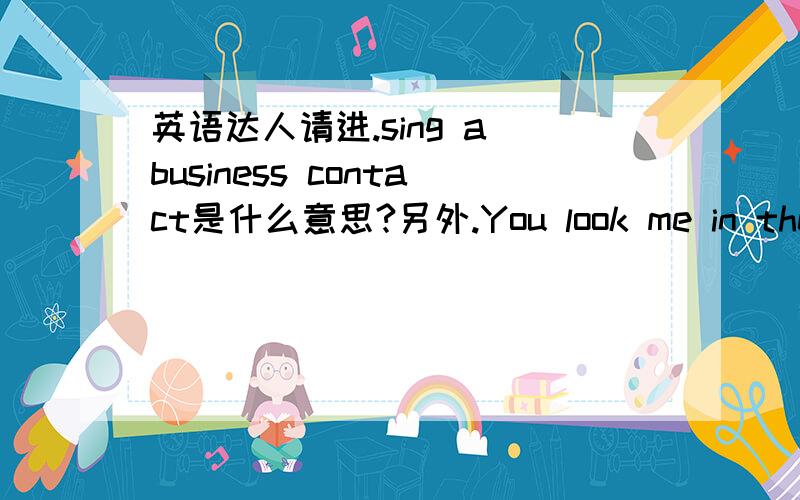 英语达人请进.sing a business contact是什么意思?另外.You look me in the ey