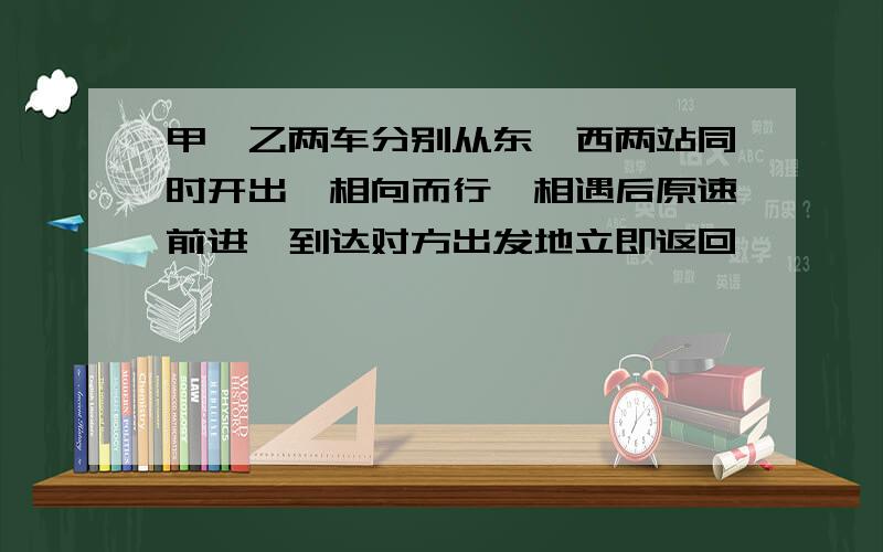 甲,乙两车分别从东,西两站同时开出,相向而行,相遇后原速前进,到达对方出发地立即返回,