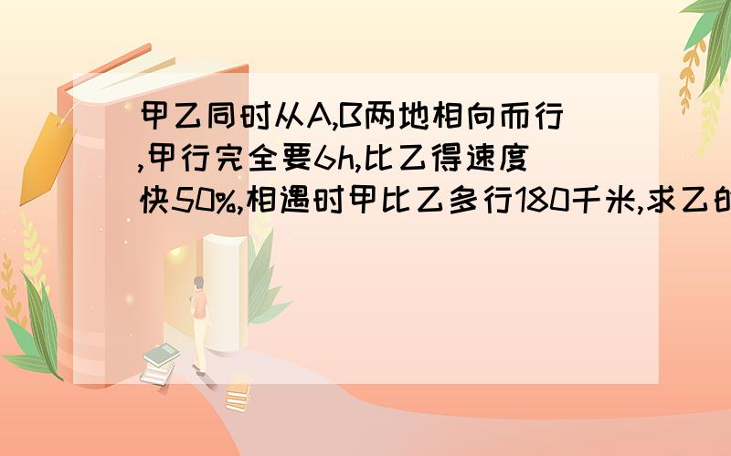 甲乙同时从A,B两地相向而行,甲行完全要6h,比乙得速度快50%,相遇时甲比乙多行180千米,求乙的速度.