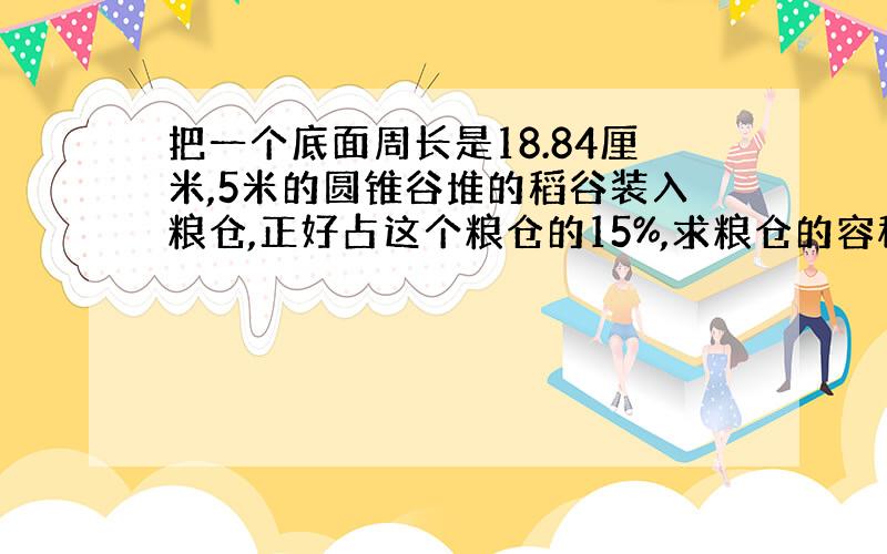 把一个底面周长是18.84厘米,5米的圆锥谷堆的稻谷装入粮仓,正好占这个粮仓的15%,求粮仓的容积