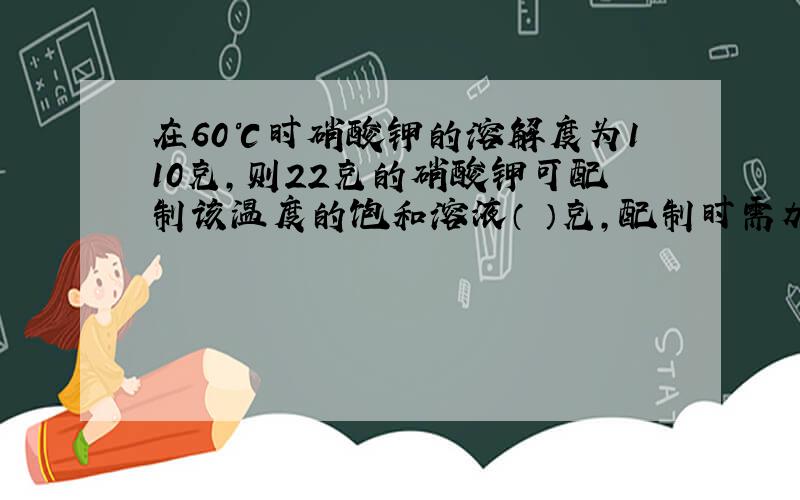 在60℃时硝酸钾的溶解度为110克,则22克的硝酸钾可配制该温度的饱和溶液（ ）克,配制时需加水（ ）克.