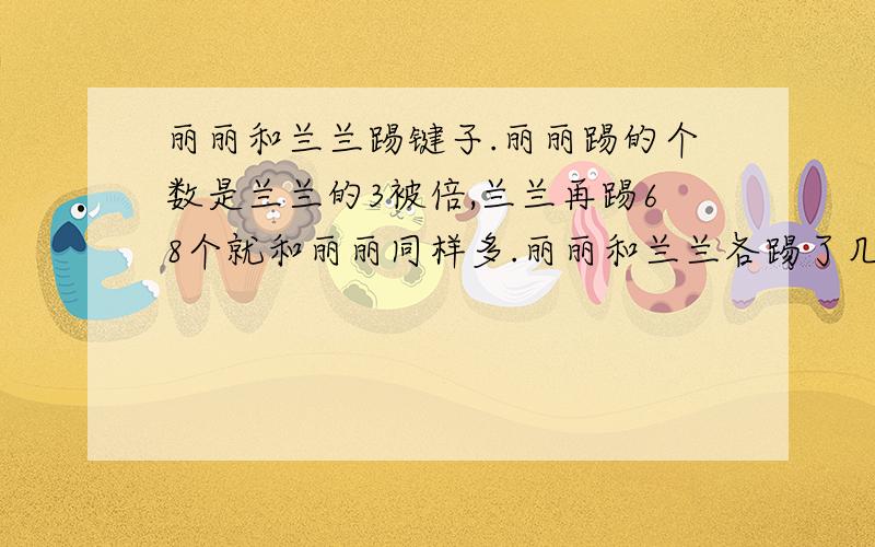 丽丽和兰兰踢键子.丽丽踢的个数是兰兰的3被倍,兰兰再踢68个就和丽丽同样多.丽丽和兰兰各踢了几个?请用方程计算和算术解法