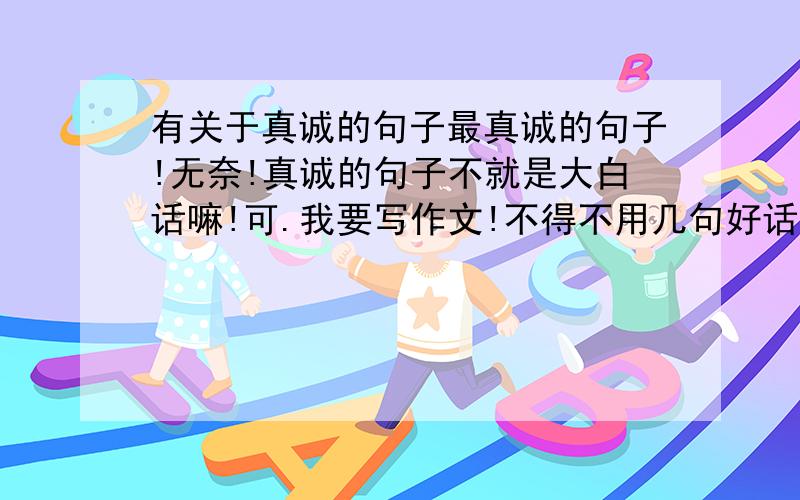 有关于真诚的句子最真诚的句子!无奈!真诚的句子不就是大白话嘛!可.我要写作文!不得不用几句好话来增添文章文采!要读起来沁