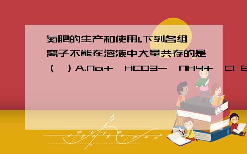 氮肥的生产和使用1.下列各组离子不能在溶液中大量共存的是（ ）A.Na+、HCO3-、NH4+、Cl B.Ca2+、K+