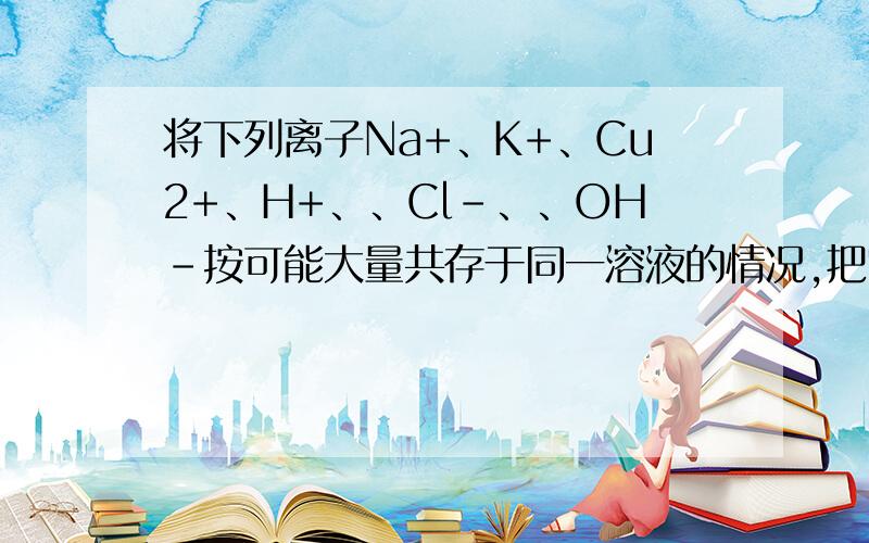 将下列离子Na+、K+、Cu2+、H+、、Cl-、、OH-按可能大量共存于同一溶液的情况,把它们分成A、B两组,而且每组