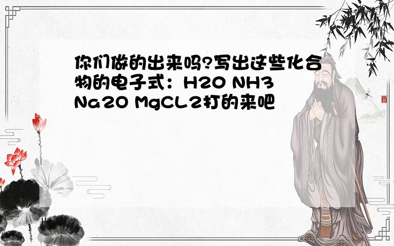 你们做的出来吗?写出这些化合物的电子式：H20 NH3 Na2O MgCL2打的来吧