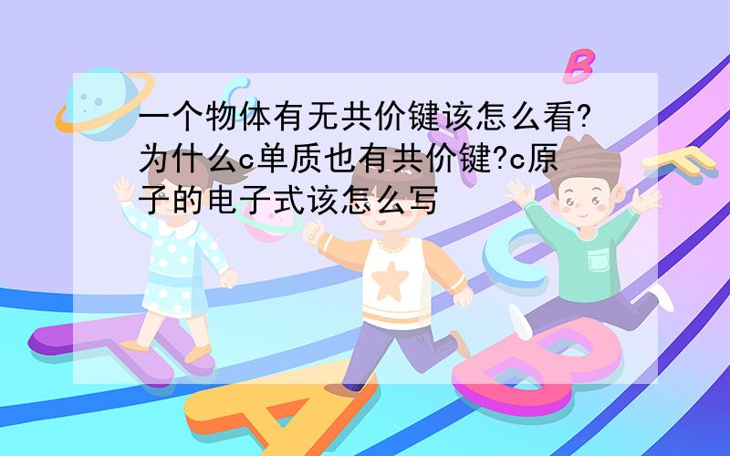 一个物体有无共价键该怎么看?为什么c单质也有共价键?c原子的电子式该怎么写