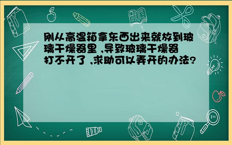 刚从高温箱拿东西出来就放到玻璃干燥器里 ,导致玻璃干燥器打不开了 ,求助可以弄开的办法?