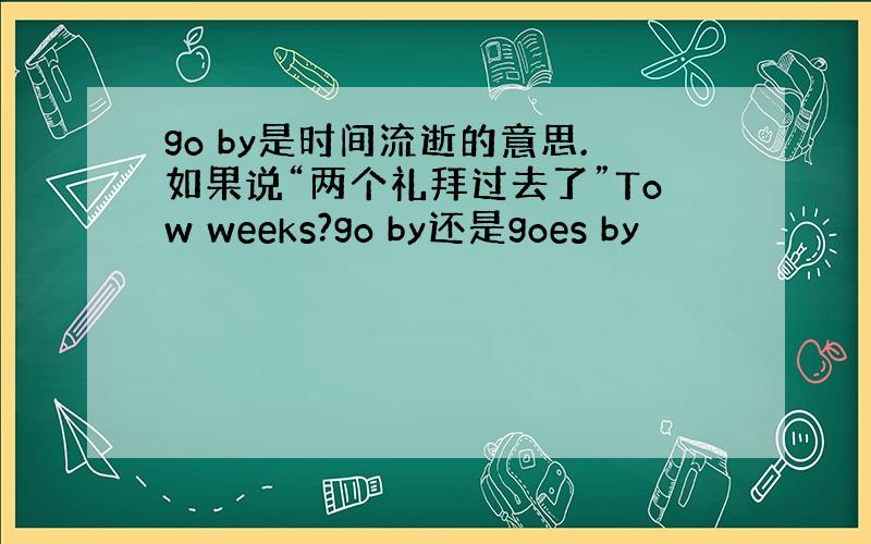 go by是时间流逝的意思.如果说“两个礼拜过去了”Tow weeks?go by还是goes by