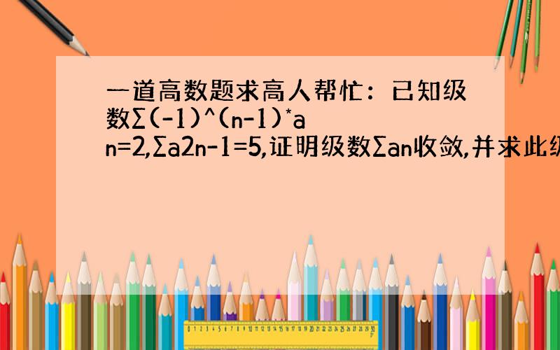 一道高数题求高人帮忙：已知级数∑(-1)^(n-1)*an=2,∑a2n-1=5,证明级数∑an收敛,并求此级数的和.