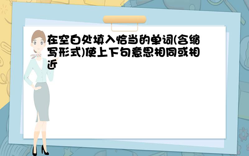 在空白处填入恰当的单词(含缩写形式)使上下句意思相同或相近