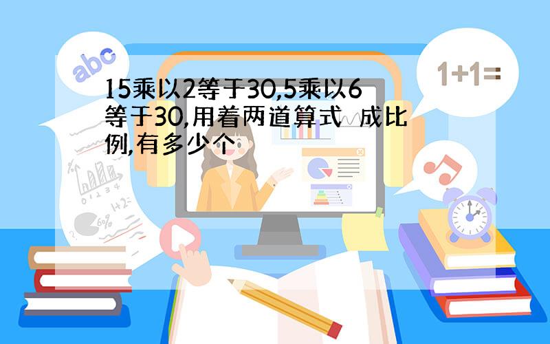 15乘以2等于30,5乘以6等于30,用着两道算式紸成比例,有多少个