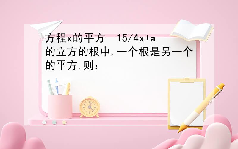 方程x的平方—15/4x+a的立方的根中,一个根是另一个的平方,则：